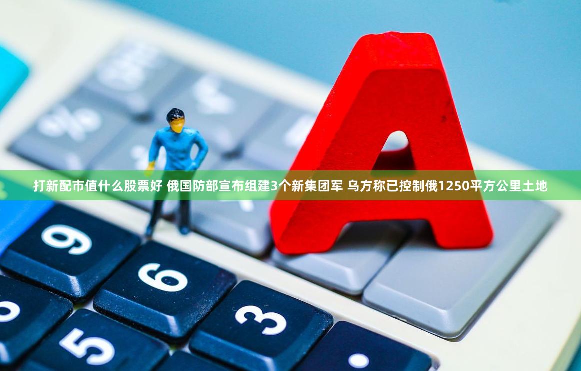 打新配市值什么股票好 俄国防部宣布组建3个新集团军 乌方称已控制俄1250平方公里土地