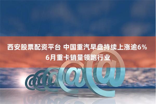西安股票配资平台 中国重汽早盘持续上涨逾6% 6月重卡销量领跑行业