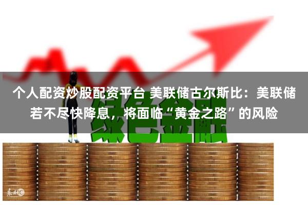 个人配资炒股配资平台 美联储古尔斯比：美联储若不尽快降息，将面临“黄金之路”的风险
