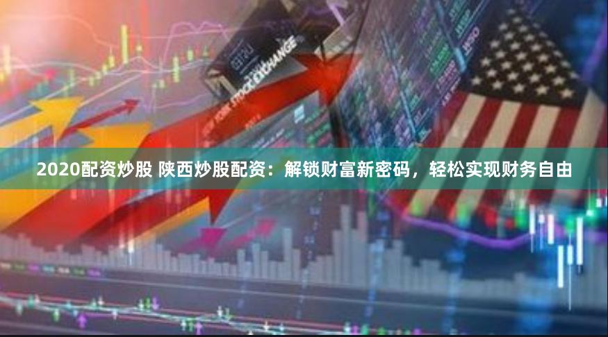 2020配资炒股 陕西炒股配资：解锁财富新密码，轻松实现财务自由