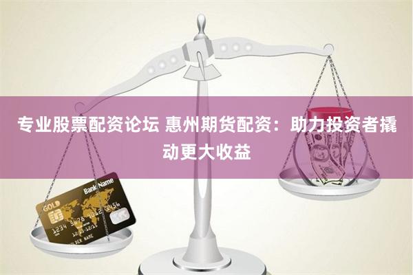 专业股票配资论坛 惠州期货配资：助力投资者撬动更大收益