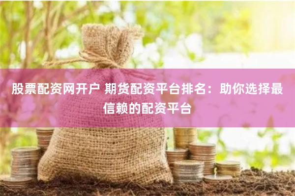 股票配资网开户 期货配资平台排名：助你选择最信赖的配资平台