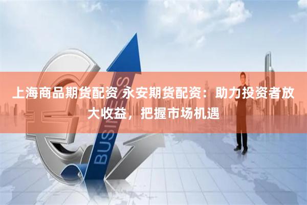 上海商品期货配资 永安期货配资：助力投资者放大收益，把握市场机遇