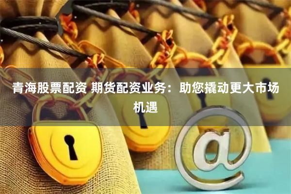 青海股票配资 期货配资业务：助您撬动更大市场机遇