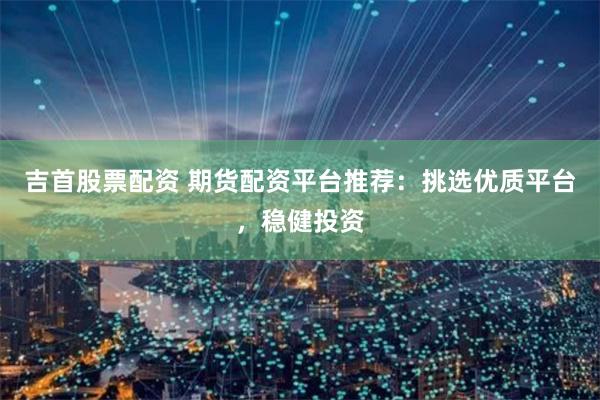 吉首股票配资 期货配资平台推荐：挑选优质平台，稳健投资