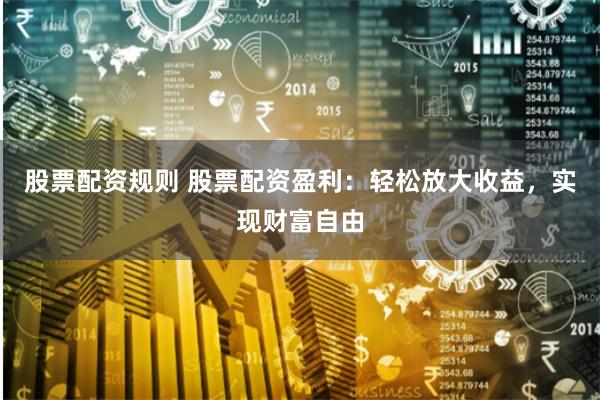 股票配资规则 股票配资盈利：轻松放大收益，实现财富自由