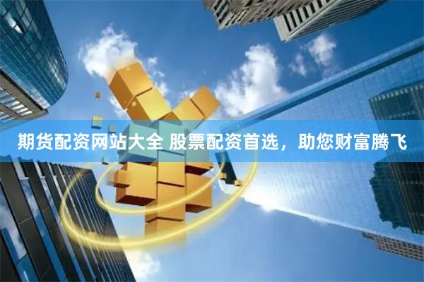 期货配资网站大全 股票配资首选，助您财富腾飞