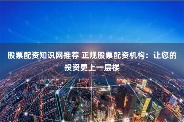 股票配资知识网推荐 正规股票配资机构：让您的投资更上一层楼