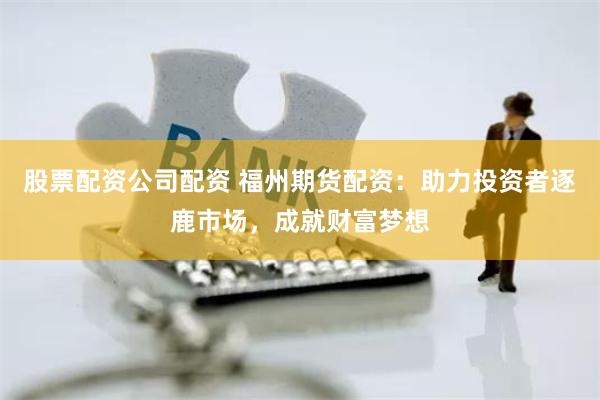 股票配资公司配资 福州期货配资：助力投资者逐鹿市场，成就财富梦想