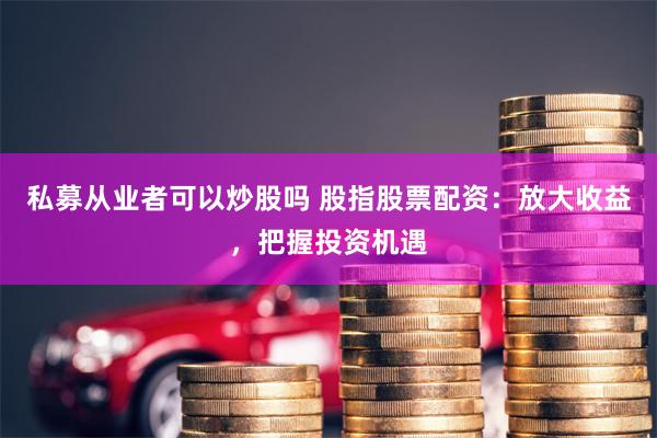 私募从业者可以炒股吗 股指股票配资：放大收益，把握投资机遇