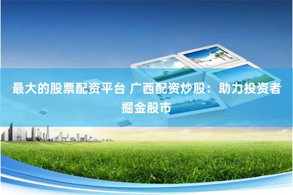 最大的股票配资平台 广西配资炒股：助力投资者掘金股市