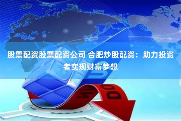 股票配资股票配资公司 合肥炒股配资：助力投资者实现财富梦想