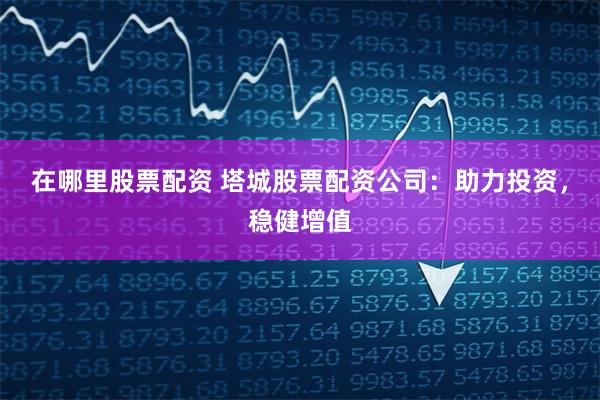 在哪里股票配资 塔城股票配资公司：助力投资，稳健增值
