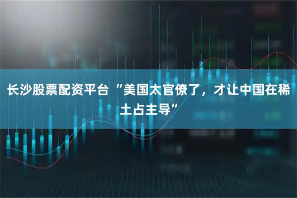 长沙股票配资平台 “美国太官僚了，才让中国在稀土占主导”