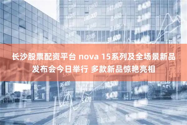 长沙股票配资平台 nova 15系列及全场景新品发布会今日举行 多款新品惊艳亮相