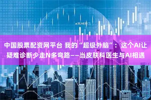 中国股票配资网平台 我的“超级外脑”：这个AI让疑难诊断少走N多弯路——当皮肤科医生与AI相遇