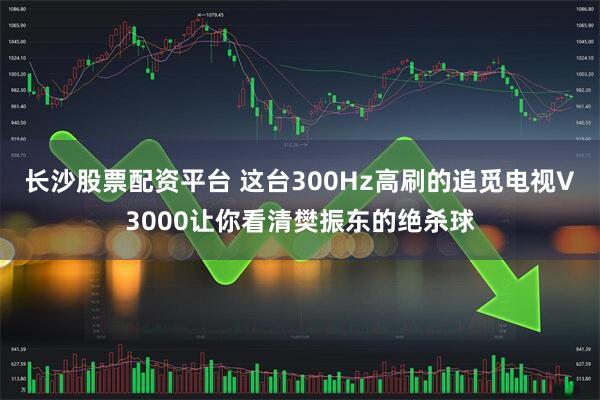 长沙股票配资平台 这台300Hz高刷的追觅电视V3000让你看清樊振东的绝杀球