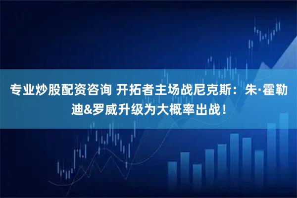 专业炒股配资咨询 开拓者主场战尼克斯：朱·霍勒迪&罗威升级为大概率出战！