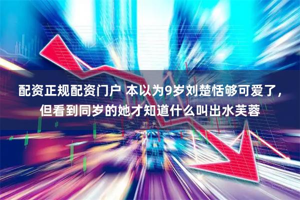 配资正规配资门户 本以为9岁刘楚恬够可爱了，但看到同岁的她才知道什么叫出水芙蓉