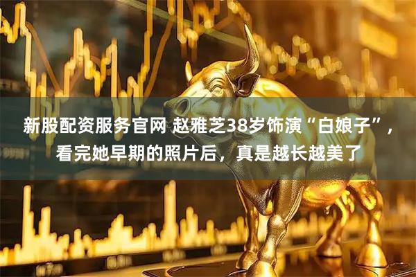 新股配资服务官网 赵雅芝38岁饰演“白娘子”，看完她早期的照片后，真是越长越美了