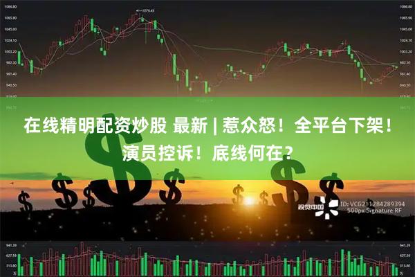 在线精明配资炒股 最新 | 惹众怒！全平台下架！演员控诉！底线何在？