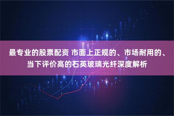 最专业的股票配资 市面上正规的、市场耐用的、当下评价高的石英玻璃光纤深度解析