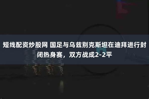 短线配资炒股网 国足与乌兹别克斯坦在迪拜进行封闭热身赛，双方战成2-2平