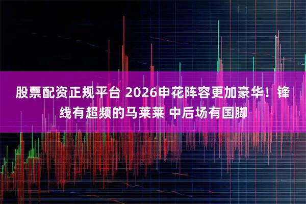 股票配资正规平台 2026申花阵容更加豪华！锋线有超频的马莱莱 中后场有国脚
