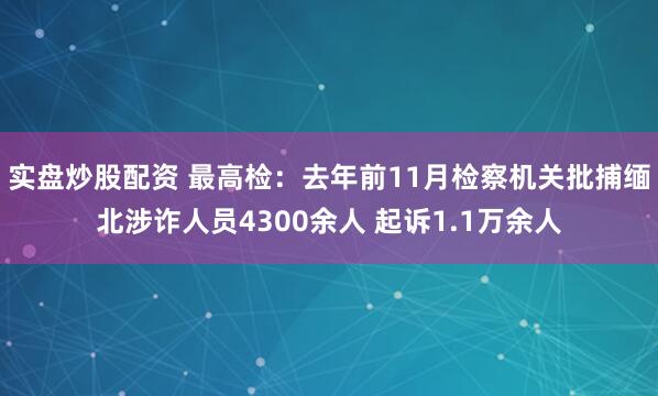 实盘炒股配资 最高检：去年前11月检察机关批捕缅北涉诈人员4300余人 起诉1.1万余人