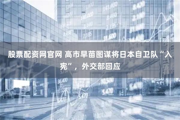 股票配资网官网 高市早苗图谋将日本自卫队“入宪”，外交部回应