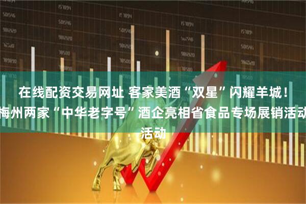 在线配资交易网址 客家美酒“双星”闪耀羊城！梅州两家“中华老字号”酒企亮相省食品专场展销活动