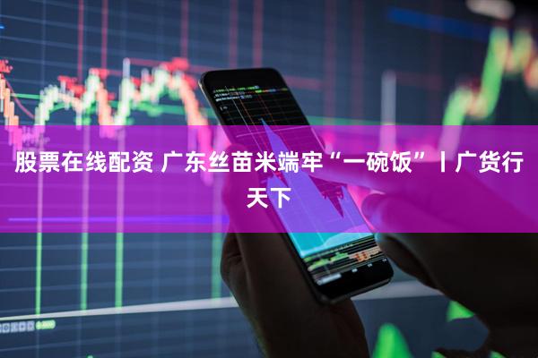 股票在线配资 广东丝苗米端牢“一碗饭”丨广货行天下