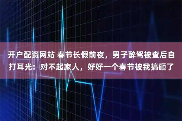 开户配资网站 春节长假前夜，男子醉驾被查后自打耳光：对不起家人，好好一个春节被我搞砸了