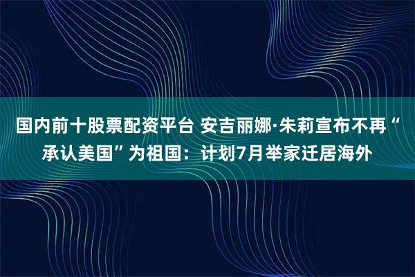 国内前十股票配资平台 安吉丽娜·朱莉宣布不再“承认美国”为祖国：计划7月举家迁居海外