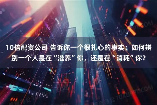 10倍配资公司 告诉你一个很扎心的事实：如何辨别一个人是在“滋养”你，还是在“消耗”你？