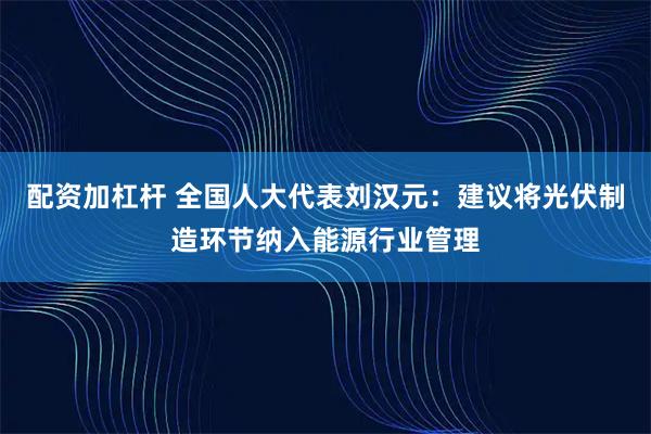 配资加杠杆 全国人大代表刘汉元：建议将光伏制造环节纳入能源行业管理