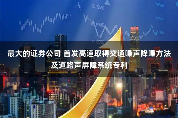 最大的证券公司 首发高速取得交通噪声降噪方法及道路声屏障系统专利