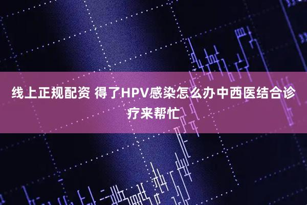 线上正规配资 得了HPV感染怎么办中西医结合诊疗来帮忙