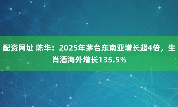 配资网址 陈华：2025年茅台东南亚增长超4倍，生肖酒海外增长135.5%