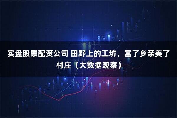 实盘股票配资公司 田野上的工坊，富了乡亲美了村庄（大数据观察）