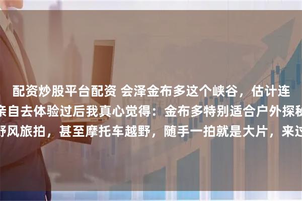 配资炒股平台配资 会泽金布多这个峡谷，估计连很多本地人都不知道。亲自去体验过后我真心觉得：金布多特别适合户外探秘、亲子轻徒步、旷野风旅拍，甚至摩托车越野，随手一拍就是大片，来过绝对不亏。#春游踏青赏花记##嗨游滇东北##会泽# 滇东北三天两晚︱峡谷秘境！金布多太出片啦！（会泽篇）