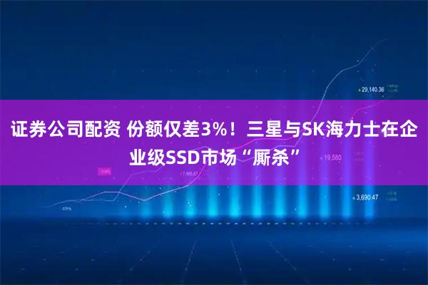 证券公司配资 份额仅差3%！三星与SK海力士在企业级SSD市场“厮杀”