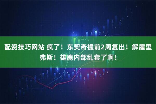 配资技巧网站 疯了！东契奇提前2周复出！解雇里弗斯！雄鹿内部乱套了啊！