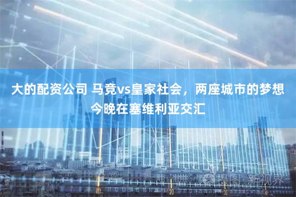 大的配资公司 马竞vs皇家社会，两座城市的梦想今晚在塞维利亚交汇