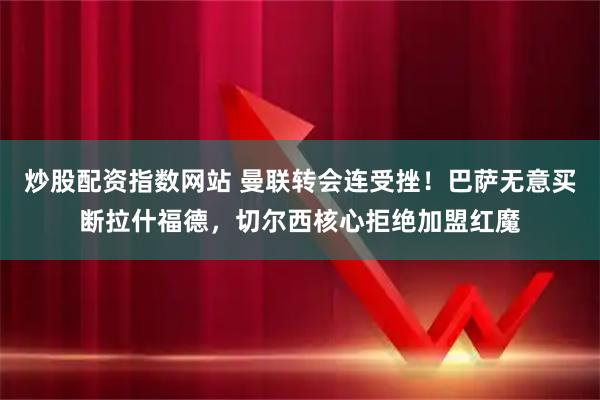 炒股配资指数网站 曼联转会连受挫！巴萨无意买断拉什福德，切尔西核心拒绝加盟红魔