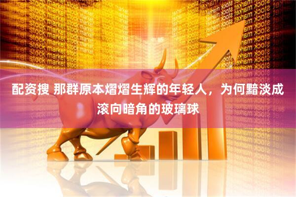 配资搜 那群原本熠熠生辉的年轻人，为何黯淡成滚向暗角的玻璃球