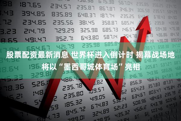 股票配资最新消息 世界杯进入倒计时 揭幕战场地将以“墨西哥城体育场”亮相