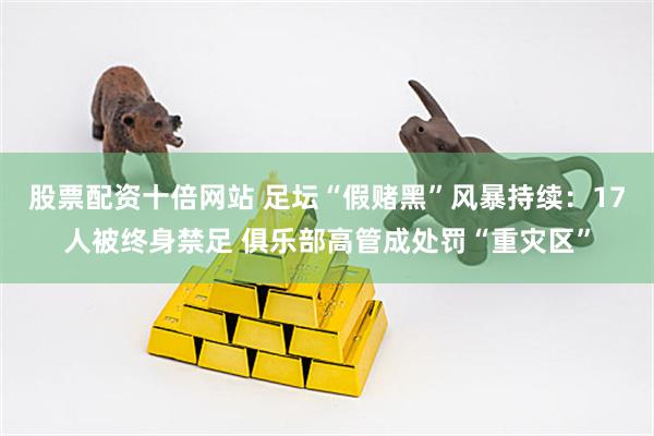 股票配资十倍网站 足坛“假赌黑”风暴持续：17人被终身禁足 俱乐部高管成处罚“重灾区”