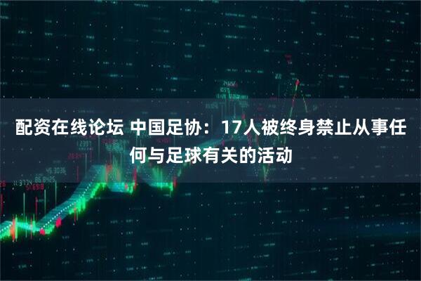 配资在线论坛 中国足协：17人被终身禁止从事任何与足球有关的活动