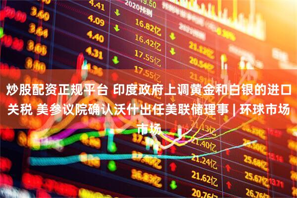 炒股配资正规平台 印度政府上调黄金和白银的进口关税 美参议院确认沃什出任美联储理事 | 环球市场